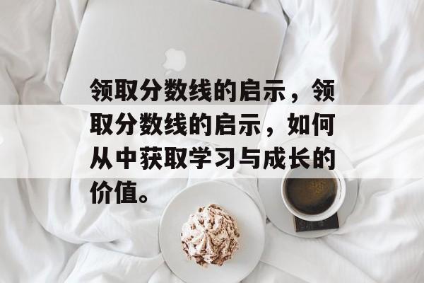 领取分数线的启示,领取分数线的启示,如何从中获取学习与成长的价值。 领取分数线的启示,领取分数线的启示,如何从中获取学习与成长的价值。
