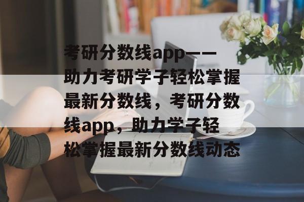考研分数线app——助力考研学子轻松掌握最新分数线,考研分数线app,助力学子轻松掌握最新分数线动态 考研分数线app——助力考研学子轻松掌握最新分数线,考研分数线app,助力学子轻松掌握最新分数线动态