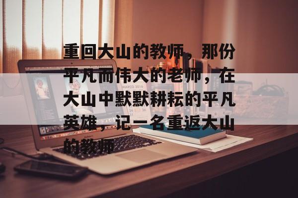 重回大山的教师,那份平凡而伟大的老师,在大山中默默耕耘的平凡英雄,记一名重返大山的教师 重回大山的教师,那份平凡而伟大的老师,在大山中默默耕耘的平凡英雄,记一名重返大山的教师