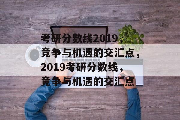 考研分数线2019,竞争与机遇的交汇点,2019考研分数线,竞争与机遇的交汇点 考研分数线2019,竞争与机遇的交汇点,2019考研分数线,竞争与机遇的交汇点