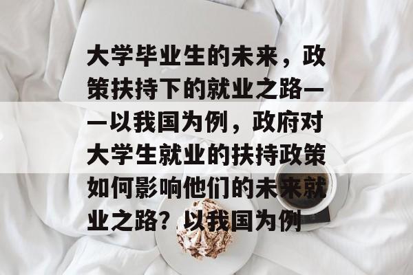 大学毕业生的未来,政策扶持下的就业之路——以我国为例,政府对大学生就业的扶持政策如何影响他们的未来就业之路?以我国为例 大学毕业生的未来,政策扶持下的就业之路——以我国为例,政府对大学生就业的扶持政策如何影响他们的未来就业之路?以我国为例