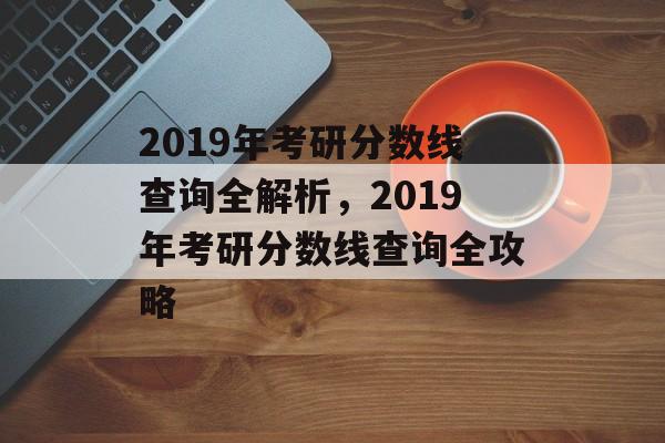 2019年考研分数线查询全解析,2019年考研分数线查询全攻略 2019年考研分数线查询全解析,2019年考研分数线查询全攻略