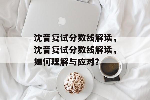 沈音复试分数线解读,沈音复试分数线解读,如何理解与应对? 沈音复试分数线解读,沈音复试分数线解读,如何理解与应对?