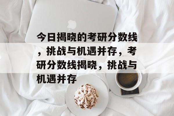 今日揭晓的考研分数线,挑战与机遇并存,考研分数线揭晓,挑战与机遇并存 今日揭晓的考研分数线,挑战与机遇并存,考研分数线揭晓,挑战与机遇并存