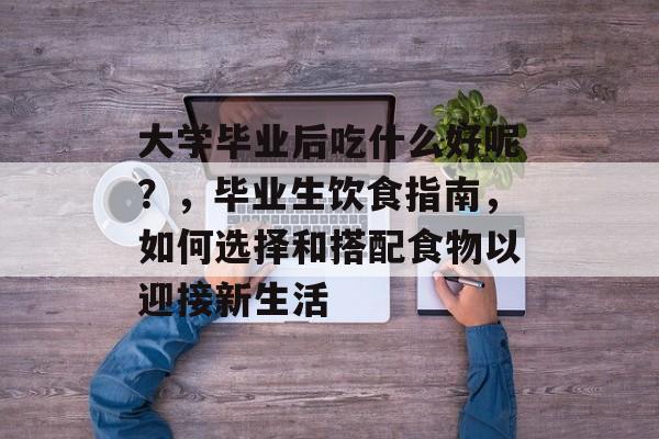大学毕业后吃什么好呢?,毕业生饮食指南,如何选择和搭配食物以迎接新生活 大学毕业后吃什么好呢?,毕业生饮食指南,如何选择和搭配食物以迎接新生活