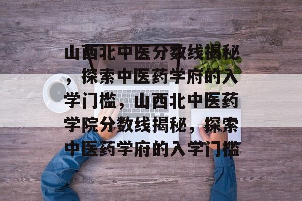 山西北中医分数线揭秘,探索中医药学府的入学门槛,山西北中医药学院分数线揭秘,探索中医药学府的入学门槛 山西北中医分数线揭秘,探索中医药学府的入学门槛,山西北中医药学院分数线揭秘,探索中医药学府的入学门槛