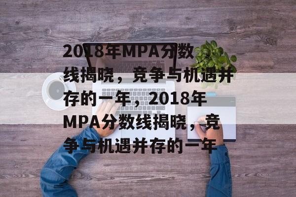 2018年MPA分数线揭晓,竞争与机遇并存的一年,2018年MPA分数线揭晓,竞争与机遇并存的一年 2018年MPA分数线揭晓,竞争与机遇并存的一年,2018年MPA分数线揭晓,竞争与机遇并存的一年