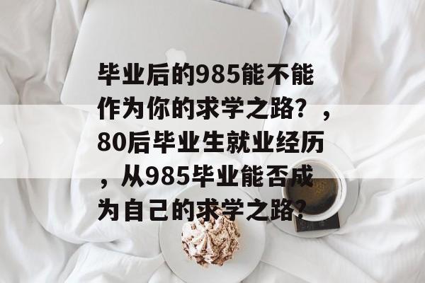 毕业后的985能不能作为你的求学之路?,80后毕业生就业经历,从985毕业能否成为自己的求学之路? 毕业后的985能不能作为你的求学之路?,80后毕业生就业经历,从985毕业能否成为自己的求学之路?