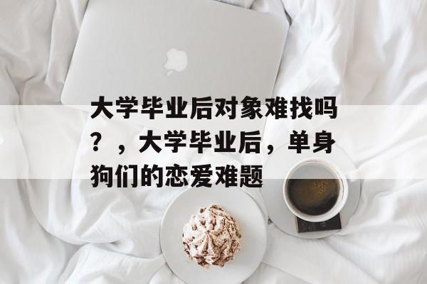 大学毕业后对象难找吗?,大学毕业后,单身狗们的恋爱难题 大学毕业后对象难找吗?,大学毕业后,单身狗们的恋爱难题