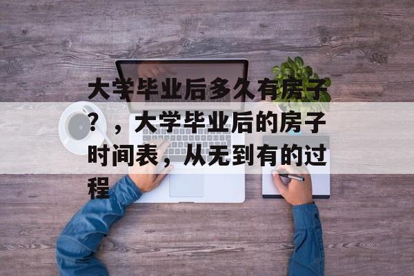 大学毕业后多久有房子?,大学毕业后的房子时间表,从无到有的过程 大学毕业后多久有房子?,大学毕业后的房子时间表,从无到有的过程