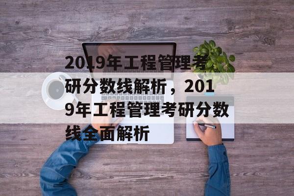 2019年工程管理考研分数线解析，2019年工程管理考研分数线全面解析