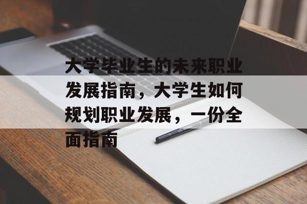 大学毕业生的未来职业发展指南,大学生如何规划职业发展,一份全面指南 大学毕业生的未来职业发展指南,大学生如何规划职业发展,一份全面指南