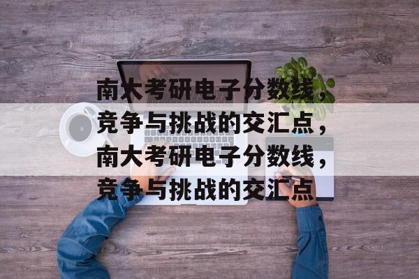 南大考研电子分数线，竞争与挑战的交汇点，南大考研电子分数线，竞争与挑战的交汇点