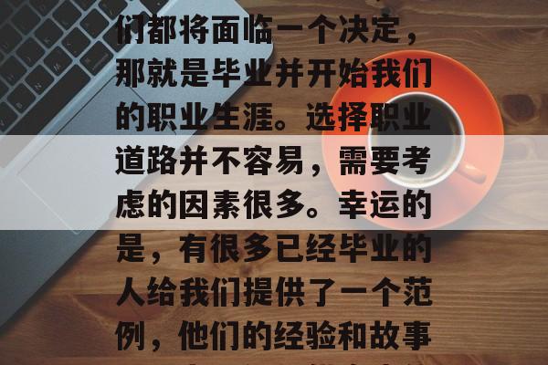 大学毕业生就业实践,从校门到职场,这就是我们的大学生活。在我们大学的最后一年,我们都将面临一个决定,那就是毕业并开始我们的职业生涯。选择职业道路并不容易,需要考虑的因素很多。幸运的是,有很多已经毕业的人给我们提供了一个范例,他们的经验和故事可以为我们提供宝贵的经验和建议。,大学毕业生如何规划职业生涯,从校门到职场的典范 大学毕业生就业实践,从校门到职场,这就是我们的大学生活。在我们大学的最后一年,我们都将面临一个决定,那就是毕业并开始我们的职业生涯。选择职业道路并不容易,需要考虑的因素很多。幸运的是,有很多已经毕业的人给我们提供了一个范例,他们的经验和故事可以为我们提供宝贵的经验和建议。,大学毕业生如何规划职业生涯,从校门到职场的典范