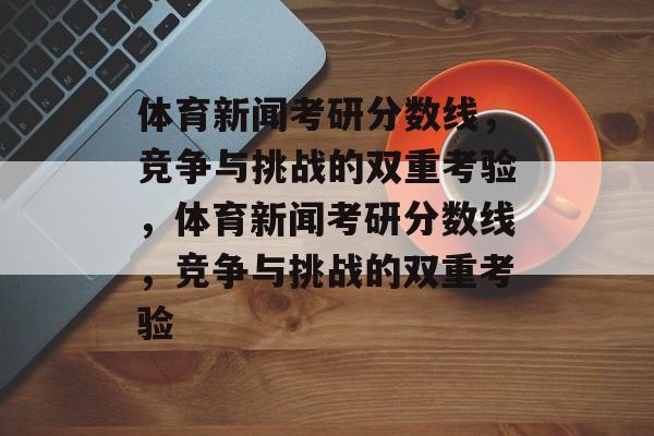 体育新闻考研分数线,竞争与挑战的双重考验,体育新闻考研分数线,竞争与挑战的双重考验 体育新闻考研分数线,竞争与挑战的双重考验,体育新闻考研分数线,竞争与挑战的双重考验