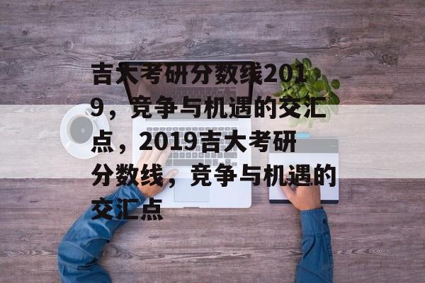 吉大考研分数线2019，竞争与机遇的交汇点，2019吉大考研分数线，竞争与机遇的交汇点