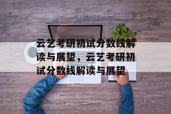 云艺考研初试分数线解读与展望,云艺考研初试分数线解读与展望 云艺考研初试分数线解读与展望,云艺考研初试分数线解读与展望