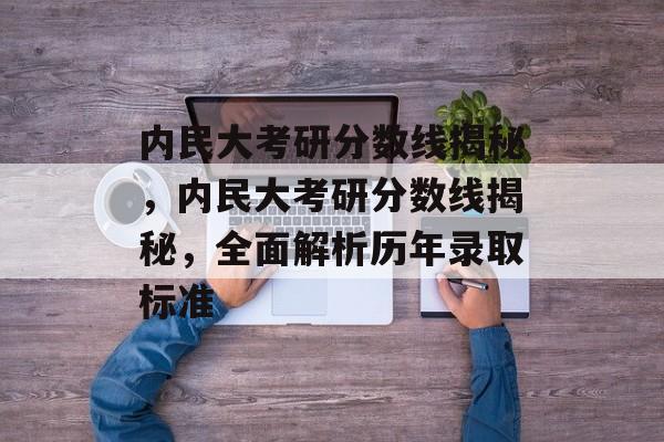 内民大考研分数线揭秘,内民大考研分数线揭秘,全面解析历年录取标准 内民大考研分数线揭秘,内民大考研分数线揭秘,全面解析历年录取标准