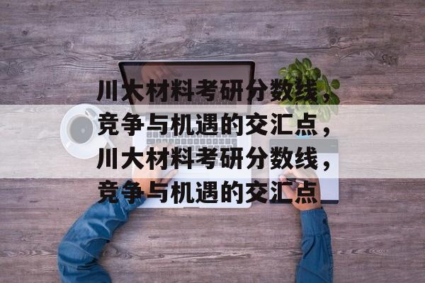 川大材料考研分数线,竞争与机遇的交汇点,川大材料考研分数线,竞争与机遇的交汇点 川大材料考研分数线,竞争与机遇的交汇点,川大材料考研分数线,竞争与机遇的交汇点