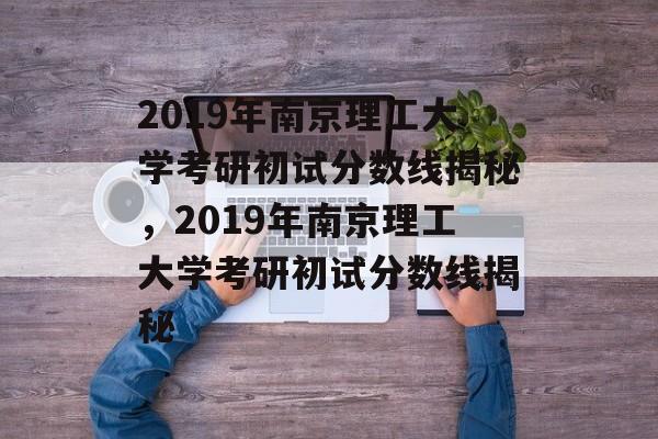 2019年南京理工大学考研初试分数线揭秘，2019年南京理工大学考研初试分数线揭秘