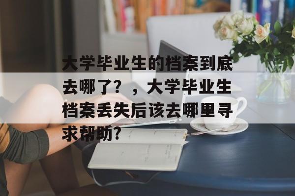 大学毕业生的档案到底去哪了?,大学毕业生档案丢失后该去哪里寻求帮助? 大学毕业生的档案到底去哪了?,大学毕业生档案丢失后该去哪里寻求帮助?