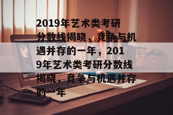 2019年艺术类考研分数线揭晓,竞争与机遇并存的一年,2019年艺术类考研分数线揭晓,竞争与机遇并存的一年 2019年艺术类考研分数线揭晓,竞争与机遇并存的一年,2019年艺术类考研分数线揭晓,竞争与机遇并存的一年