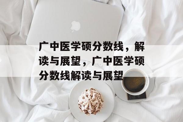 广中医学硕分数线,解读与展望,广中医学硕分数线解读与展望 广中医学硕分数线,解读与展望,广中医学硕分数线解读与展望