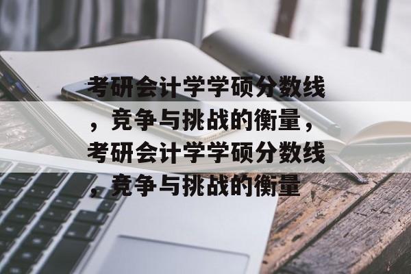 考研会计学学硕分数线，竞争与挑战的衡量，考研会计学学硕分数线，竞争与挑战的衡量