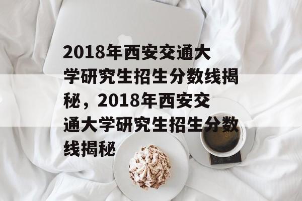 2018年西安交通大学研究生招生分数线揭秘,2018年西安交通大学研究生招生分数线揭秘 2018年西安交通大学研究生招生分数线揭秘,2018年西安交通大学研究生招生分数线揭秘