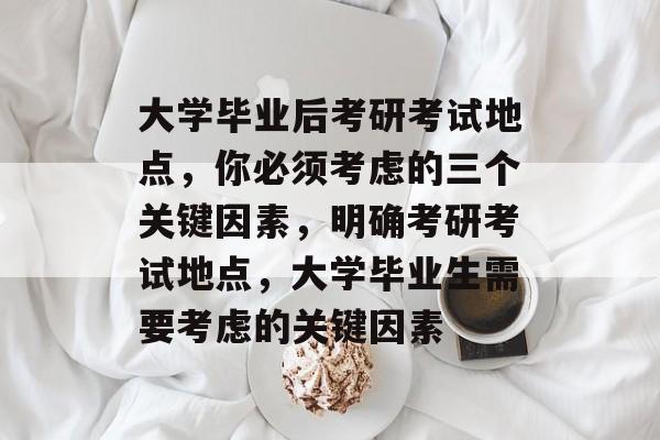 大学毕业后考研考试地点，你必须考虑的三个关键因素，明确考研考试地点，大学毕业生需要考虑的关键因素