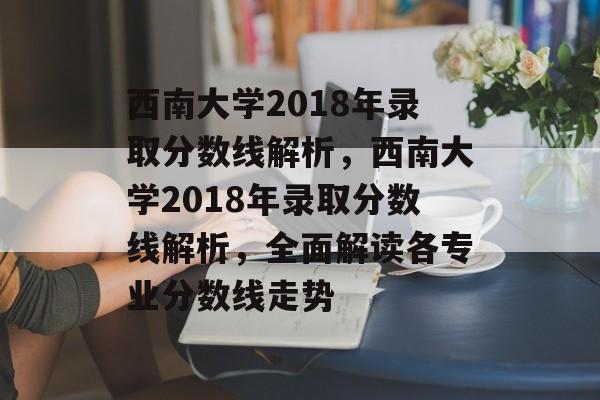 西南大学2018年录取分数线解析,西南大学2018年录取分数线解析,全面解读各专业分数线走势 西南大学2018年录取分数线解析,西南大学2018年录取分数线解析,全面解读各专业分数线走势