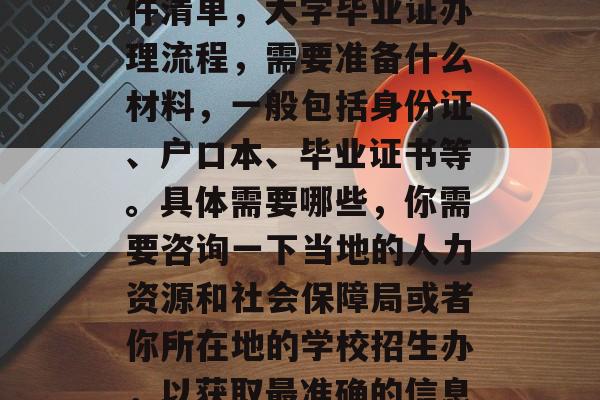 大学毕业后应办理的证件清单，大学毕业证办理流程，需要准备什么材料，一般包括身份证、户口本、毕业证书等。具体需要哪些，你需要咨询一下当地的人力资源和社会保障局或者你所在地的学校招生办，以获取最准确的信息。