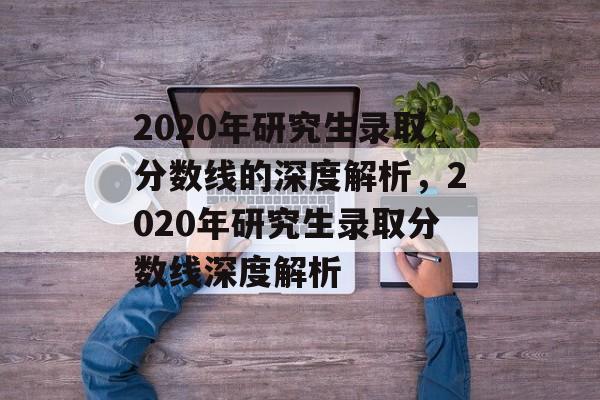 2020年研究生录取分数线的深度解析，2020年研究生录取分数线深度解析