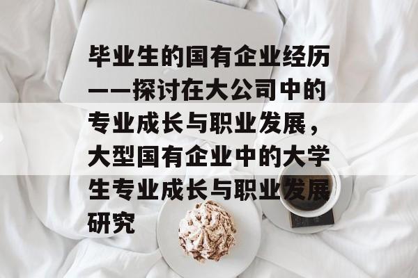毕业生的国有企业经历——探讨在大公司中的专业成长与职业发展,大型国有企业中的大学生专业成长与职业发展研究 毕业生的国有企业经历——探讨在大公司中的专业成长与职业发展,大型国有企业中的大学生专业成长与职业发展研究