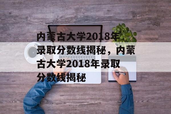 内蒙古大学2018年录取分数线揭秘,内蒙古大学2018年录取分数线揭秘 内蒙古大学2018年录取分数线揭秘,内蒙古大学2018年录取分数线揭秘