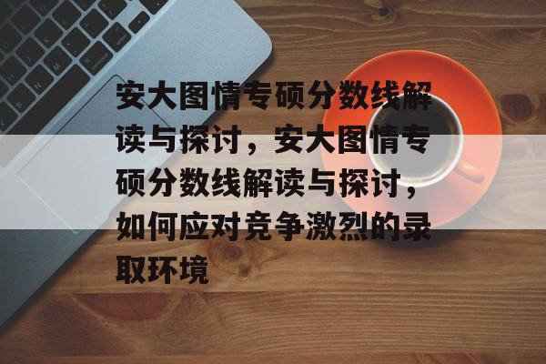 安大图情专硕分数线解读与探讨,安大图情专硕分数线解读与探讨,如何应对竞争激烈的录取环境 安大图情专硕分数线解读与探讨,安大图情专硕分数线解读与探讨,如何应对竞争激烈的录取环境