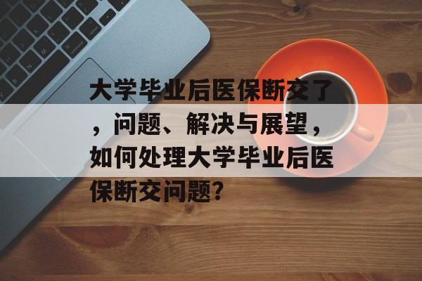 大学毕业后医保断交了，问题、解决与展望，如何处理大学毕业后医保断交问题？
