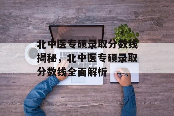 北中医专硕录取分数线揭秘，北中医专硕录取分数线全面解析
