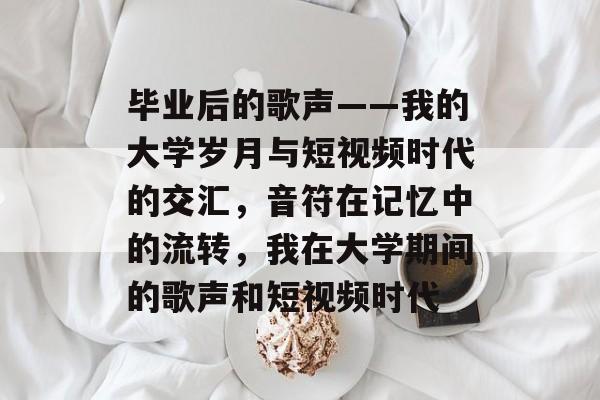 毕业后的歌声——我的大学岁月与短视频时代的交汇，音符在记忆中的流转，我在大学期间的歌声和短视频时代
