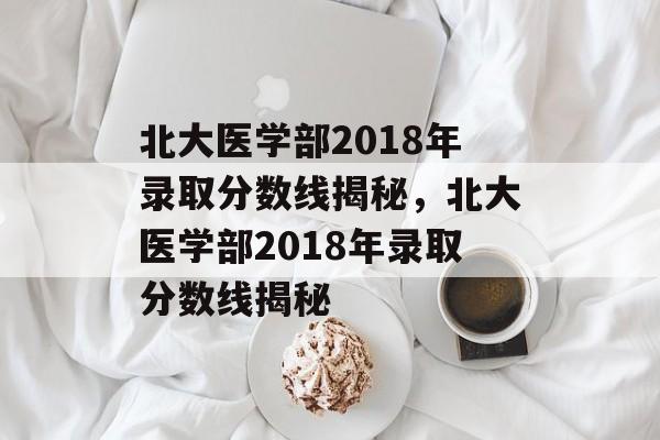 北大医学部2018年录取分数线揭秘，北大医学部2018年录取分数线揭秘
