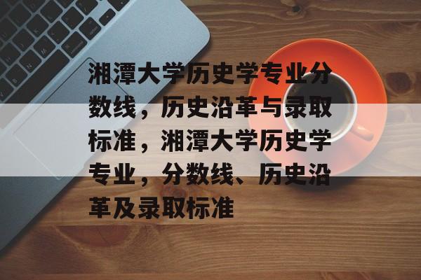 湘潭大学历史学专业分数线，历史沿革与录取标准，湘潭大学历史学专业，分数线、历史沿革及录取标准
