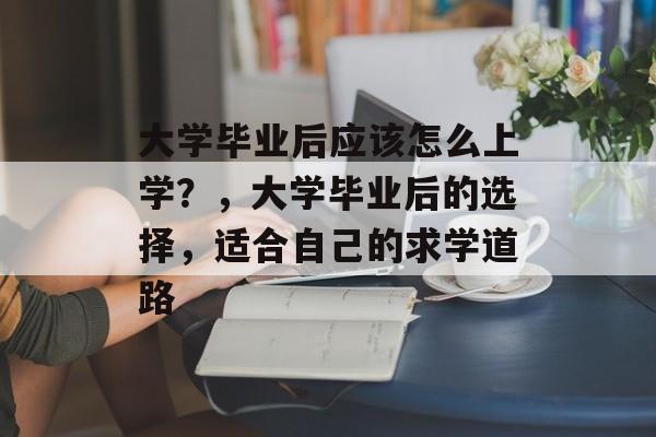 大学毕业后应该怎么上学?,大学毕业后的选择,适合自己的求学道路 大学毕业后应该怎么上学?,大学毕业后的选择,适合自己的求学道路