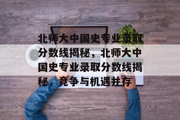 北师大中国史专业录取分数线揭秘，北师大中国史专业录取分数线揭秘，竞争与机遇并存