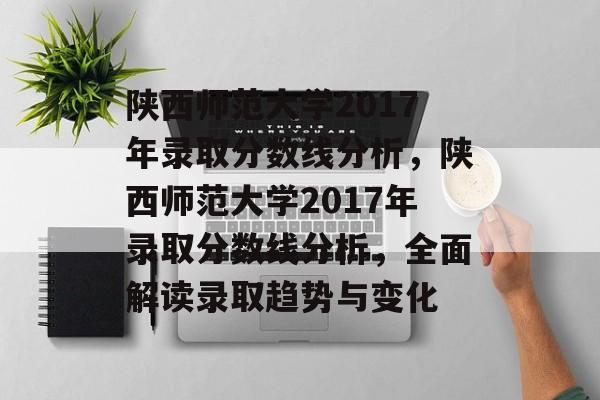 陕西师范大学2017年录取分数线分析,陕西师范大学2017年录取分数线分析,全面解读录取趋势与变化 陕西师范大学2017年录取分数线分析,陕西师范大学2017年录取分数线分析,全面解读录取趋势与变化