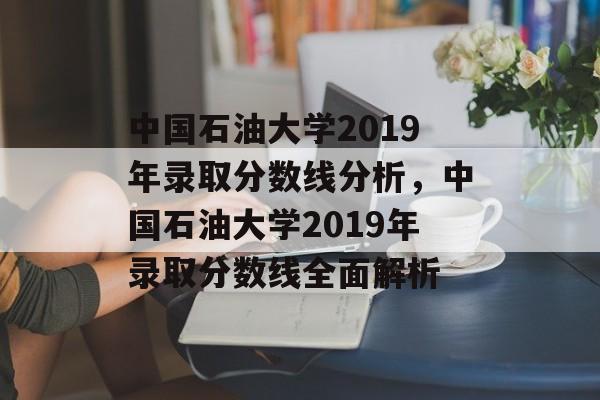 中国石油大学2019年录取分数线分析,中国石油大学2019年录取分数线全面解析 中国石油大学2019年录取分数线分析,中国石油大学2019年录取分数线全面解析