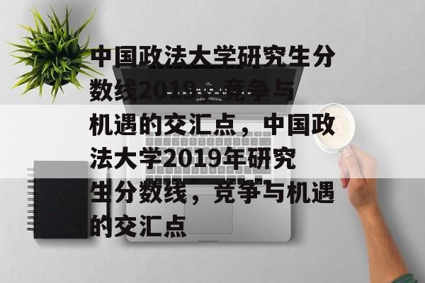 中国政法大学研究生分数线2019，竞争与机遇的交汇点，中国政法大学2019年研究生分数线，竞争与机遇的交汇点