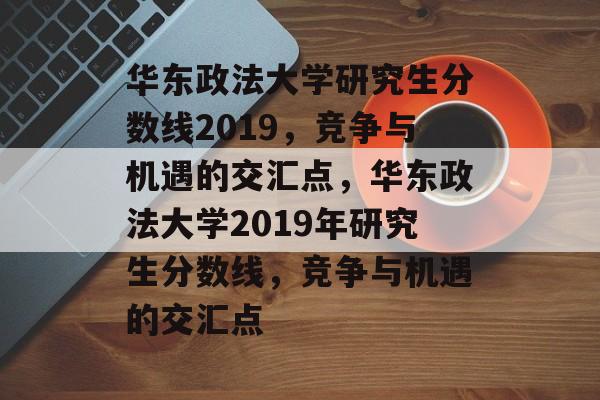 华东政法大学研究生分数线2019，竞争与机遇的交汇点，华东政法大学2019年研究生分数线，竞争与机遇的交汇点