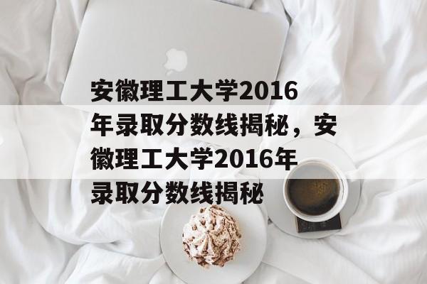 安徽理工大学2016年录取分数线揭秘,安徽理工大学2016年录取分数线揭秘 安徽理工大学2016年录取分数线揭秘,安徽理工大学2016年录取分数线揭秘