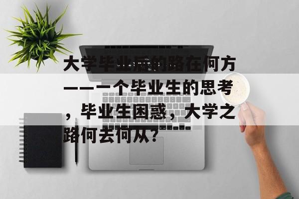 大学毕业后的路在何方——一个毕业生的思考，毕业生困惑，大学之路何去何从？