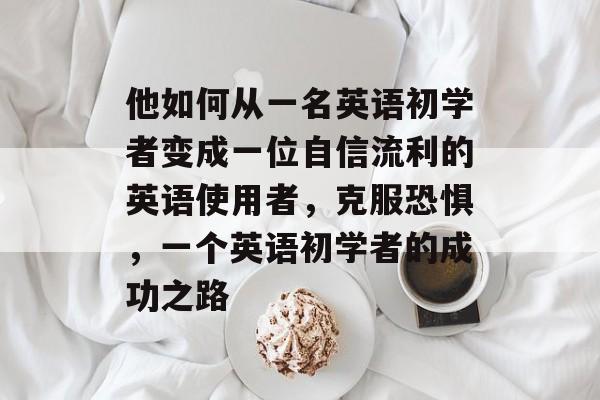 他如何从一名英语初学者变成一位自信流利的英语使用者,克服恐惧,一个英语初学者的成功之路 他如何从一名英语初学者变成一位自信流利的英语使用者,克服恐惧,一个英语初学者的成功之路